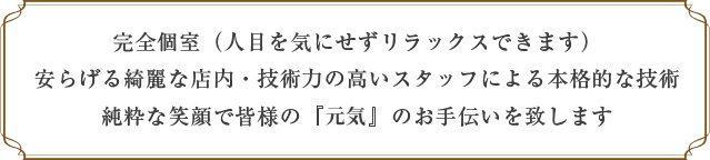 完全個室（人目を気にせずリラックスできます） 安らげる綺麗な店内・技術力の高いスタッフによる本格的な技術 純粋な笑顔で皆様の『癒し』のお手伝いを致します
